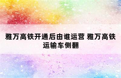 雅万高铁开通后由谁运营 雅万高铁运输车侧翻